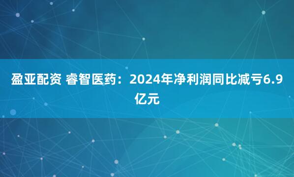 盈亚配资 睿智医药：2024年净利润同比减亏6.9亿元