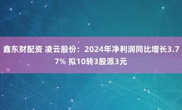 鑫东财配资 凌云股份：2024年净利润同比增长3.77% 拟10转3股派3元