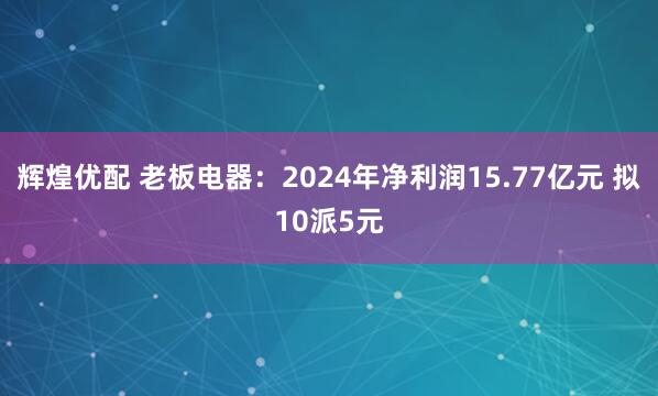 辉煌优配 老板电器：2024年净利润15.77亿元 拟10派5元
