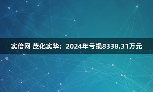 实倍网 茂化实华：2024年亏损8338.31万元