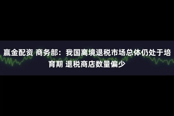 赢金配资 商务部：我国离境退税市场总体仍处于培育期 退税商店数量偏少