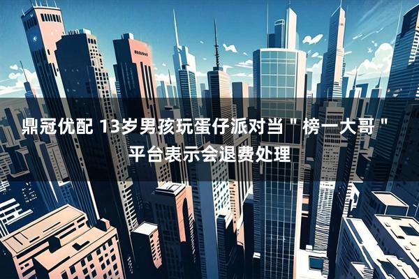 鼎冠优配 13岁男孩玩蛋仔派对当＂榜一大哥＂ 平台表示会退费处理