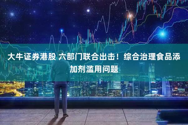 大牛证券港股 六部门联合出击！综合治理食品添加剂滥用问题