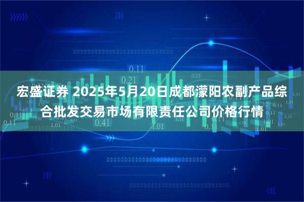 宏盛证券 2025年5月20日成都濛阳农副产品综合批发交易市场有限责任公司价格行情