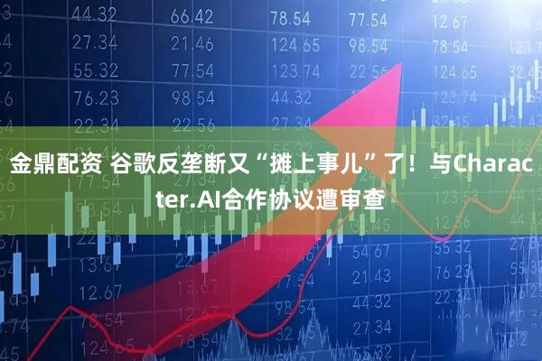 金鼎配资 谷歌反垄断又“摊上事儿”了！与Character.AI合作协议遭审查