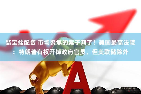 聚宝盆配资 市场聚焦的案子判了！美国最高法院：特朗普有权开掉政府官员，但美联储除外