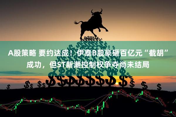 A股策略 要约达成！伊泰B股豪砸百亿元“截胡”成功，但ST新潮控制权争夺尚未结局