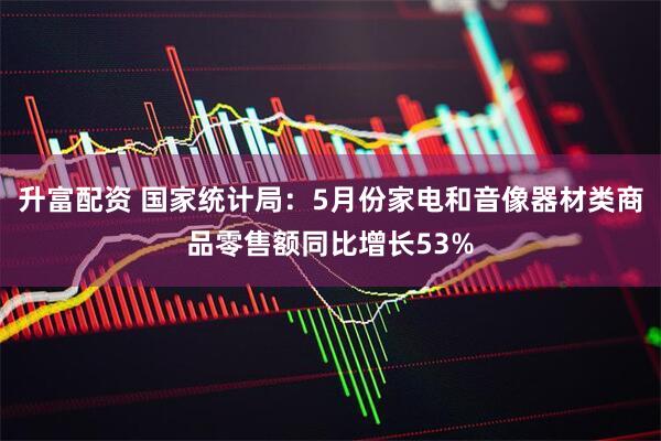 升富配资 国家统计局：5月份家电和音像器材类商品零售额同比增长53%