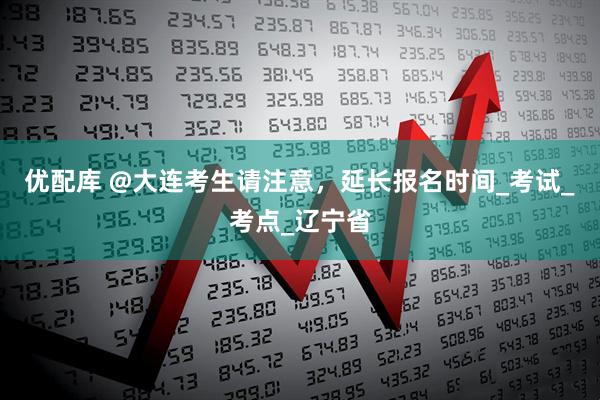 优配库 @大连考生请注意，延长报名时间_考试_考点_辽宁省