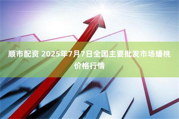顺市配资 2025年7月7日全国主要批发市场蟠桃价格行情