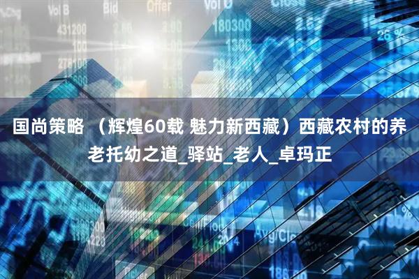 国尚策略 （辉煌60载 魅力新西藏）西藏农村的养老托幼之道_驿站_老人_卓玛正