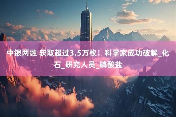 中银两融 获取超过3.5万枚！科学家成功破解_化石_研究人员_磷酸盐