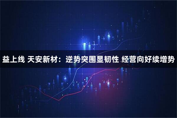 益上线 天安新材：逆势突围显韧性 经营向好续增势