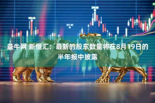 益牛网 新恒汇：最新的股东数量将在8月19日的半年报中披露