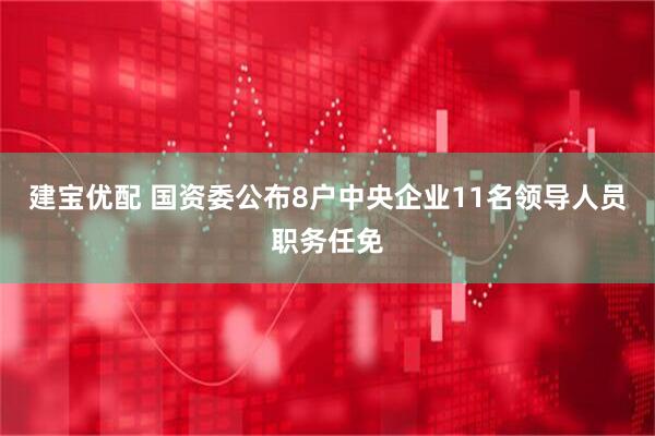 建宝优配 国资委公布8户中央企业11名领导人员职务任免