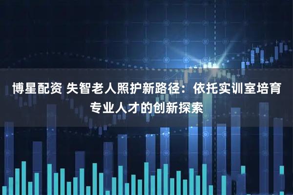 博星配资 失智老人照护新路径：依托实训室培育专业人才的创新探索