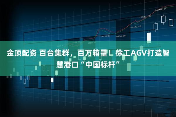 金顶配资 百台集群，百万箱量！徐工AGV打造智慧港口“中国标杆”