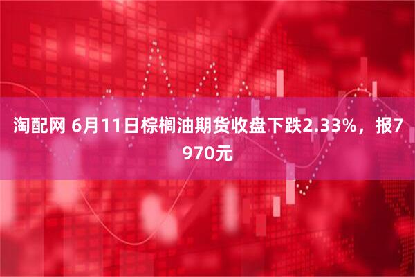 淘配网 6月11日棕榈油期货收盘下跌2.33%，报7970元