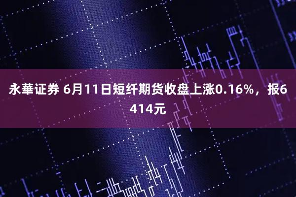 永華证券 6月11日短纤期货收盘上涨0.16%，报6414元