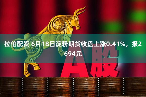 拉伯配资 6月18日淀粉期货收盘上涨0.41%，报2694元