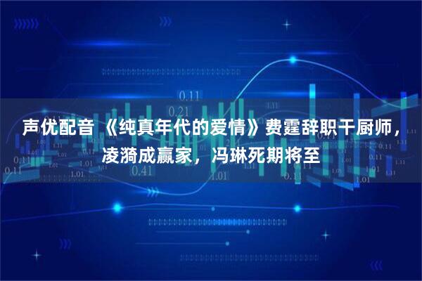 声优配音 《纯真年代的爱情》费霆辞职干厨师，凌漪成赢家，冯琳死期将至