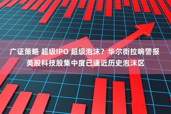 广证策略 超级IPO 超级泡沫？华尔街拉响警报 美股科技股集中度已逼近历史泡沫区